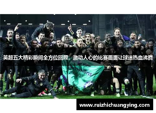 英超五大精彩瞬间全方位回顾，激动人心的比赛画面让球迷热血沸腾
