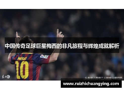 中国传奇足球巨星梅西的非凡旅程与辉煌成就解析