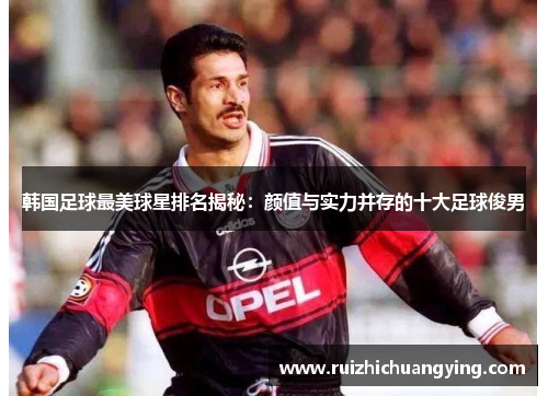 韩国足球最美球星排名揭秘：颜值与实力并存的十大足球俊男