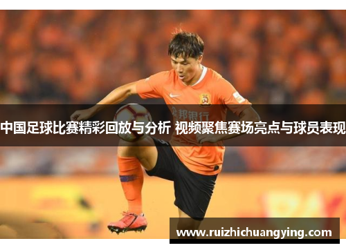 中国足球比赛精彩回放与分析 视频聚焦赛场亮点与球员表现