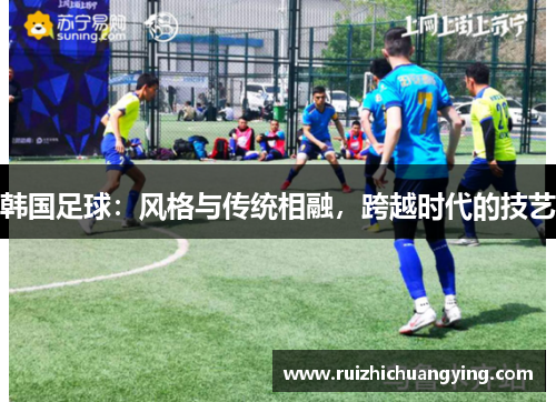 韩国足球：风格与传统相融，跨越时代的技艺